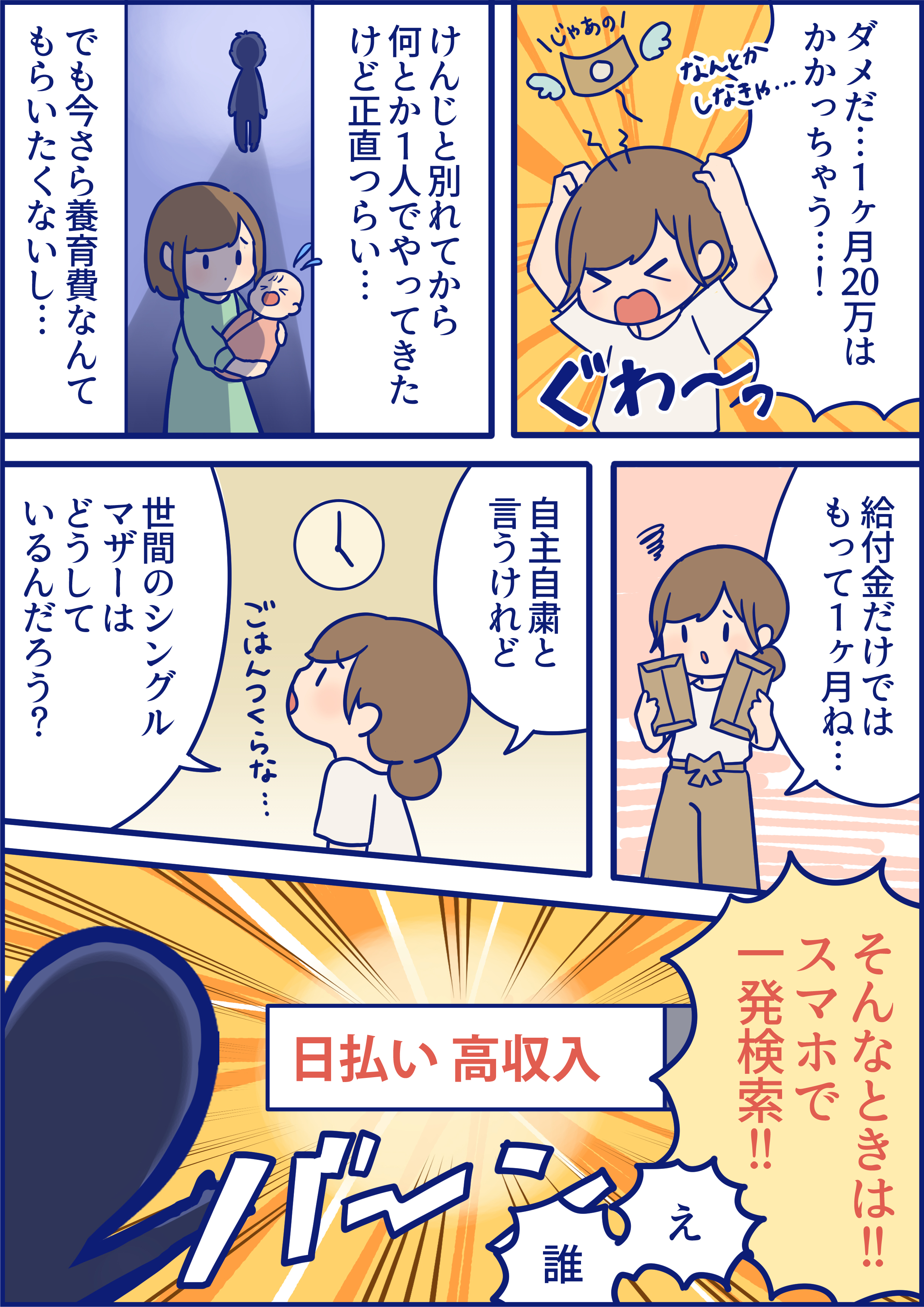 ダメだ・・・1ヶ月20万はかかっちゃう・・・!なんとかしなきゃ…けんじと別れてから何とか1人でやってきたけど正直つらい・・・でも今さら養育費なんてもらいたくないし・・・給付金だけではもって1ヶ月ね・・・自主自粛と言うけれど、世間のシングルマザーはどうしているんだろう?「そんな時は!!スマホで一発検索!!」え、誰⁉